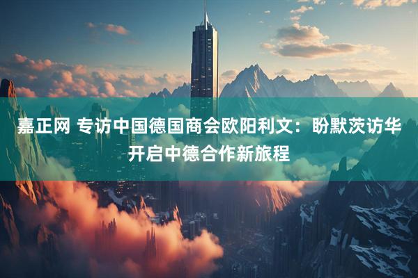 嘉正网 专访中国德国商会欧阳利文：盼默茨访华开启中德合作新旅程