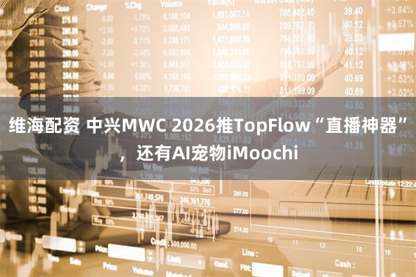 维海配资 中兴MWC 2026推TopFlow“直播神器”，还有AI宠物iMoochi