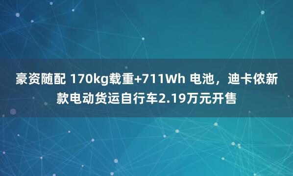 豪资随配 170kg载重+711Wh 电池，迪卡侬新款电动货运自行车2.19万元开售