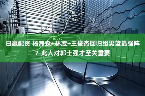 日赢配资 杨瀚森+林葳+王俊杰回归组男篮最强阵？此人对郭士强才至关重要