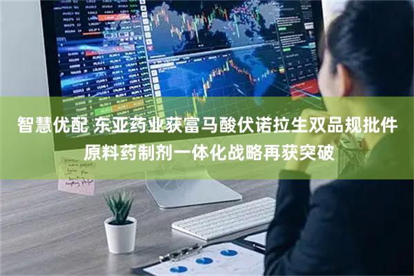 智慧优配 东亚药业获富马酸伏诺拉生双品规批件 原料药制剂一体化战略再获突破