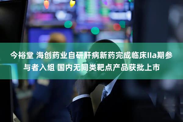 今裕堂 海创药业自研肝病新药完成临床IIa期参与者入组 国内无同类靶点产品获批上市