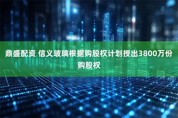 鼎盛配资 信义玻璃根据购股权计划授出3800万份购股权