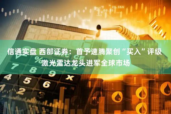 信通实盘 西部证券：首予速腾聚创“买入”评级 激光雷达龙头进军全球市场