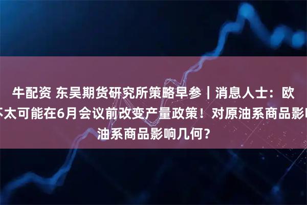 牛配资 东吴期货研究所策略早参｜消息人士：欧佩克+不太可能在6月会议前改变产量政策！对原油系商品影响几何？