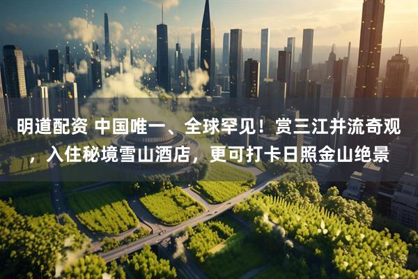 明道配资 中国唯一、全球罕见！赏三江并流奇观，入住秘境雪山酒店，更可打卡日照金山绝景