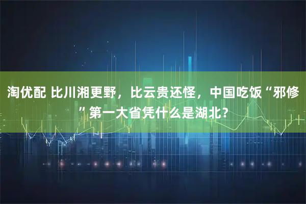 淘优配 比川湘更野，比云贵还怪，中国吃饭“邪修”第一大省凭什么是湖北？