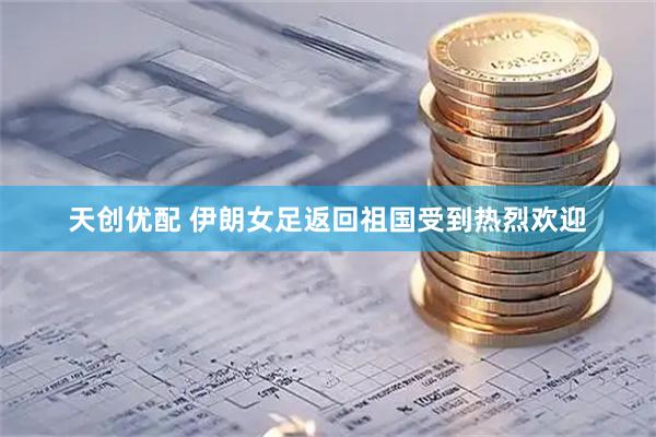 天创优配 伊朗女足返回祖国受到热烈欢迎