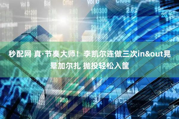 秒配网 真·节奏大师！李凯尔连做三次in&out晃晕加尔扎 抛投轻松入筐