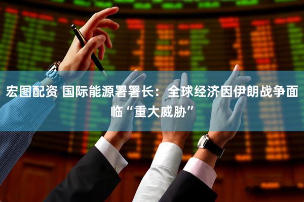 宏图配资 国际能源署署长：全球经济因伊朗战争面临“重大威胁”