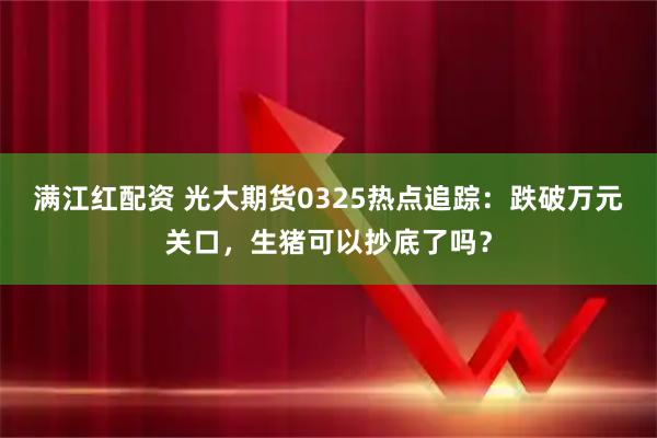 满江红配资 光大期货0325热点追踪：跌破万元关口，生猪可以抄底了吗？