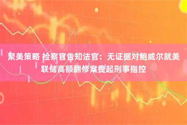 聚美策略 检察官告知法官：无证据对鲍威尔就美联储高额翻修案提起刑事指控
