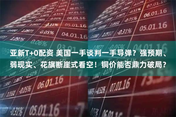 亚新T+0配资 美国一手谈判一手导弹？强预期、弱现实、花旗断崖式看空！铜价能否鼎力破局？