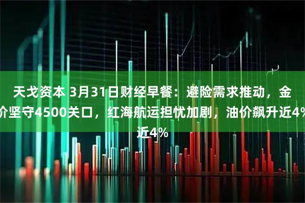 天戈资本 3月31日财经早餐：避险需求推动，金价坚守4500关口，红海航运担忧加剧，油价飙升近4%
