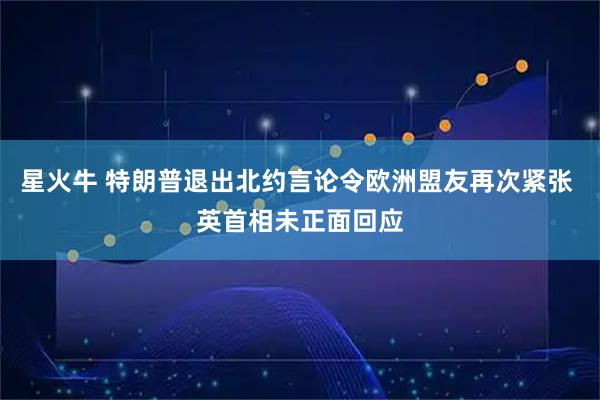 星火牛 特朗普退出北约言论令欧洲盟友再次紧张 英首相未正面回应