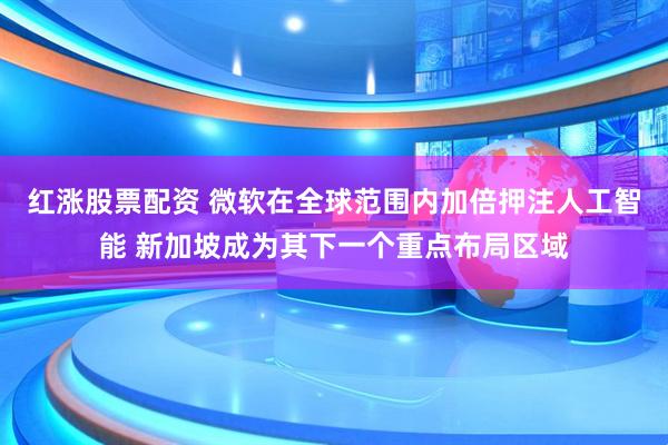 红涨股票配资 微软在全球范围内加倍押注人工智能 新加坡成为其下一个重点布局区域