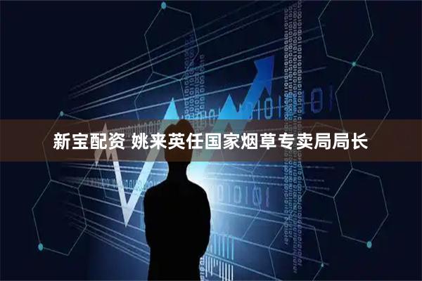 新宝配资 姚来英任国家烟草专卖局局长
