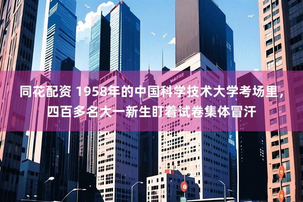 同花配资 1958年的中国科学技术大学考场里，四百多名大一新生盯着试卷集体冒汗
