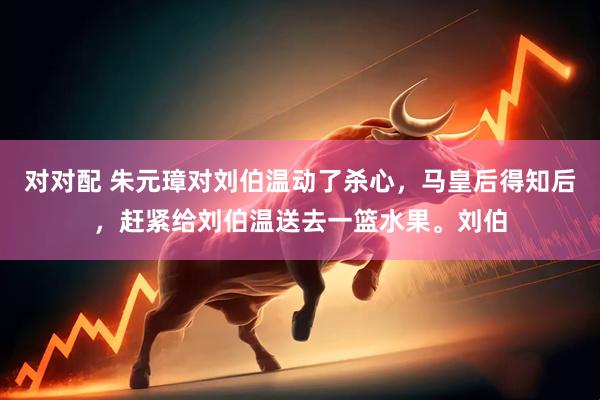 对对配 朱元璋对刘伯温动了杀心，马皇后得知后，赶紧给刘伯温送去一篮水果。刘伯