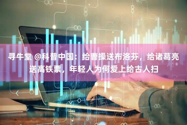 寻牛堂 @科普中国：给曹操送布洛芬，给诸葛亮送高铁票，年轻人为何爱上给古人扫