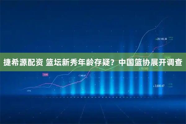 捷希源配资 篮坛新秀年龄存疑？中国篮协展开调查