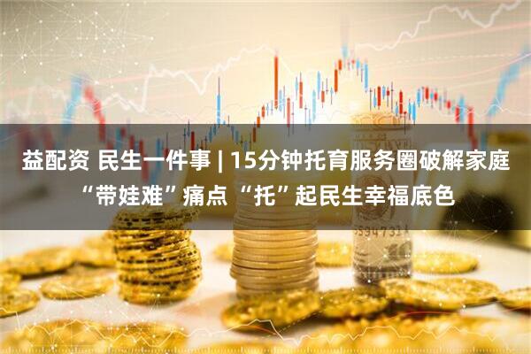 益配资 民生一件事 | 15分钟托育服务圈破解家庭“带娃难”痛点 “托”起民生幸福底色
