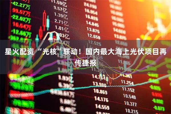 星火配资 “光核”联动！国内最大海上光伏项目再传捷报