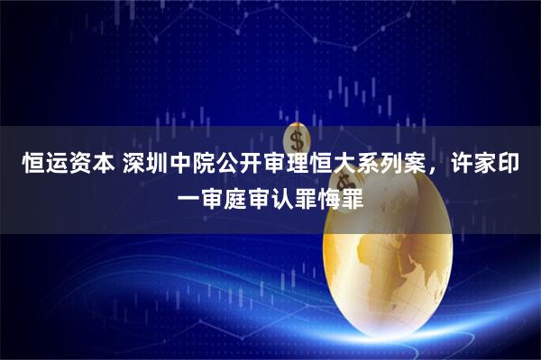 恒运资本 深圳中院公开审理恒大系列案，许家印一审庭审认罪悔罪
