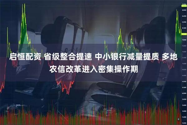 启恒配资 省级整合提速 中小银行减量提质 多地农信改革进入密集操作期