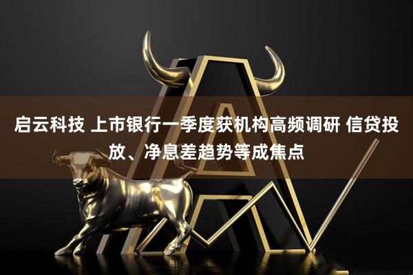 启云科技 上市银行一季度获机构高频调研 信贷投放、净息差趋势等成焦点