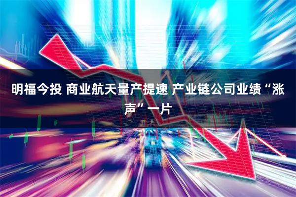 明福今投 商业航天量产提速 产业链公司业绩“涨声”一片