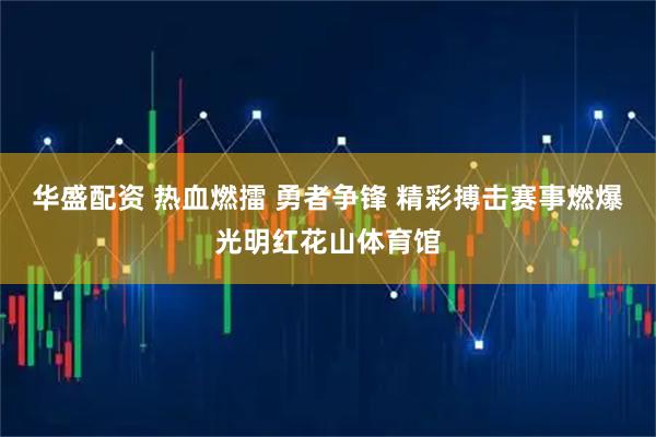 华盛配资 热血燃擂 勇者争锋 精彩搏击赛事燃爆光明红花山体育馆