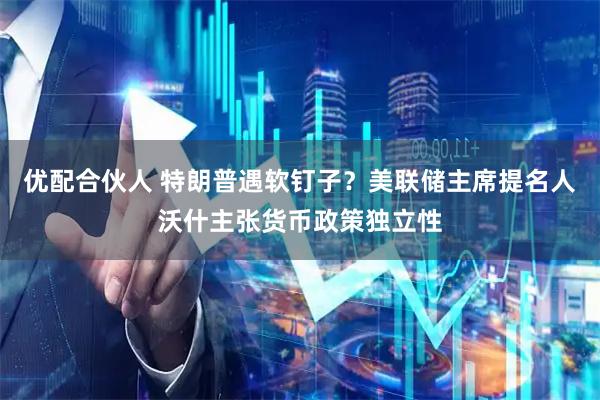 优配合伙人 特朗普遇软钉子？美联储主席提名人沃什主张货币政策独立性