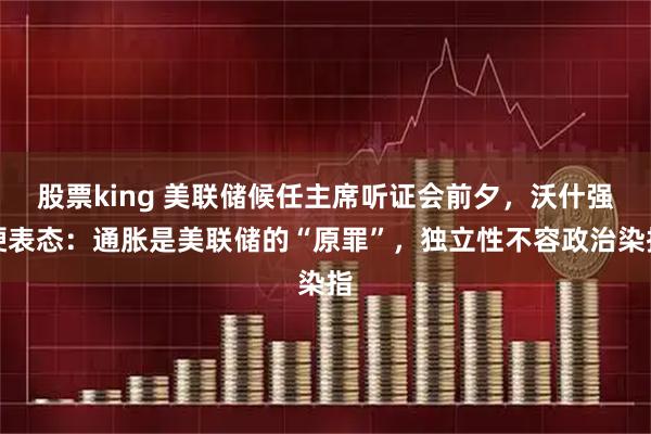 股票king 美联储候任主席听证会前夕，沃什强硬表态：通胀是美联储的“原罪”，独立性不容政治染指