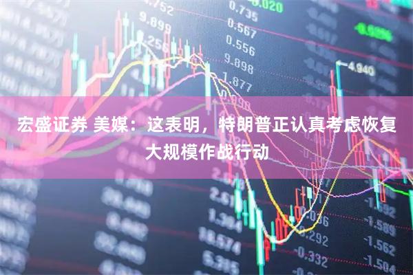 宏盛证券 美媒：这表明，特朗普正认真考虑恢复大规模作战行动