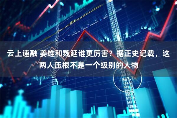 云上速融 姜维和魏延谁更厉害?据正史记载,这两人压根不是一个级别的人物