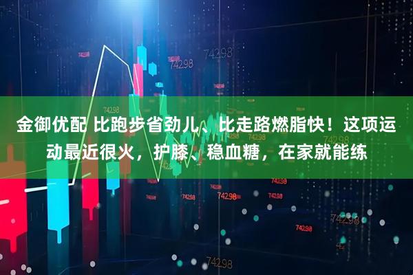 金御优配 比跑步省劲儿、比走路燃脂快！这项运动最近很火，护膝、稳血糖，在家就能练