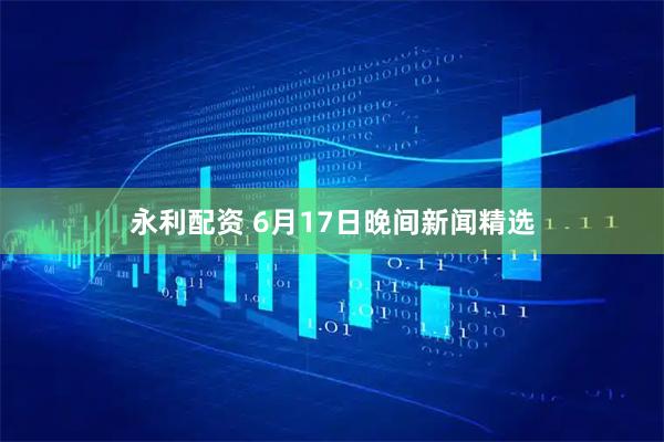 永利配资 6月17日晚间新闻精选