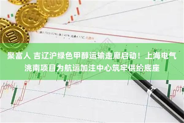 聚富人 吉辽沪绿色甲醇运输走廊启动！上海电气洮南项目为航运加注中心筑牢供给底座