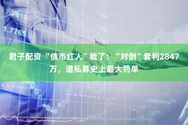 君子配资 “债市红人”栽了：“对倒”套利2847万，遭私募史上最大罚单