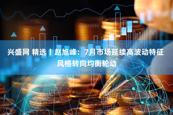 兴盛网 精选丨赵旭峰:7月市场延续高波动特征 风格转向均衡轮动