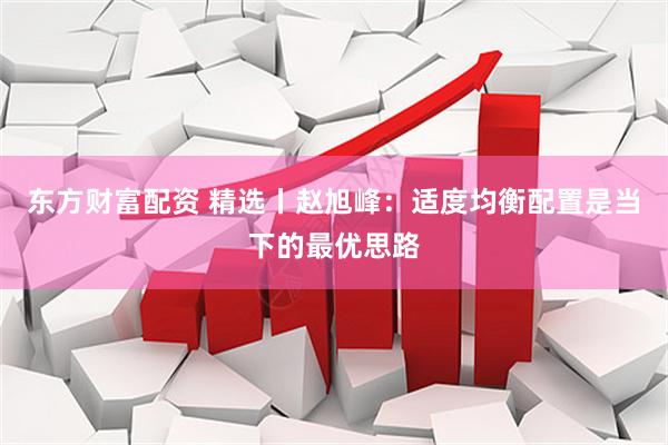 东方财富配资 精选丨赵旭峰:适度均衡配置是当下的最优思路