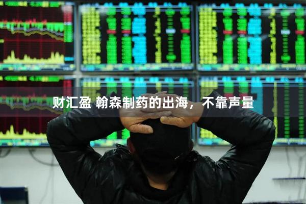 财汇盈 翰森制药的出海，不靠声量