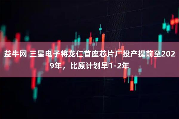 益牛网 三星电子将龙仁首座芯片厂投产提前至2029年,比原计划早1-2年