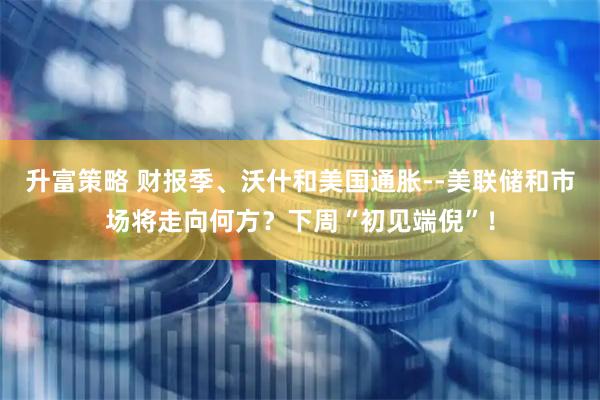 升富策略 财报季、沃什和美国通胀--美联储和市场将走向何方？下周“初见端倪”！