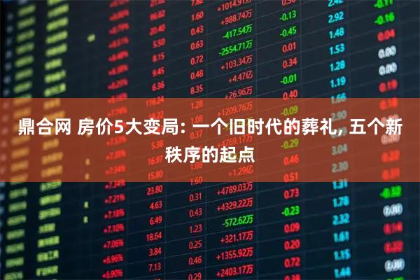 鼎合网 房价5大变局: 一个旧时代的葬礼, 五个新秩序的起点