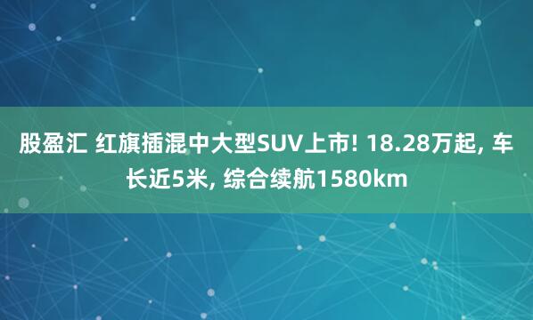 股盈汇 红旗插混中大型SUV上市! 18.28万起, 车长近5米, 综合续航1580km