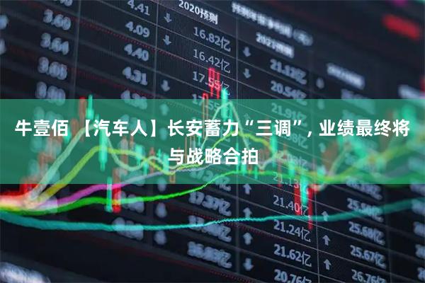 牛壹佰 【汽车人】长安蓄力“三调”, 业绩最终将与战略合拍