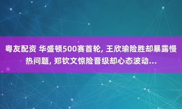 粤友配资 华盛顿500赛首轮, 王欣瑜险胜却暴露慢热问题, 郑钦文惊险晋级却心态波动...