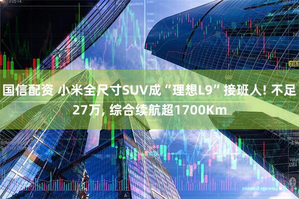 国信配资 小米全尺寸SUV成“理想L9”接班人! 不足27万, 综合续航超1700Km